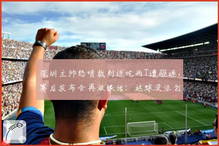 深圳主帅怒喷裁判连吃两T遭驱逐,赛后发布会再放狠话:这球没法打