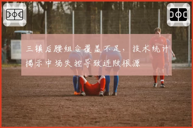 三镇后腰组合覆盖不足，技术统计揭示中场失控导致连败根源