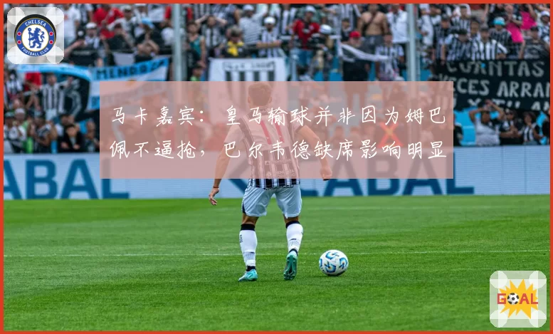 马卡嘉宾：皇马输球并非因为姆巴佩不逼抢，巴尔韦德缺席影响明显