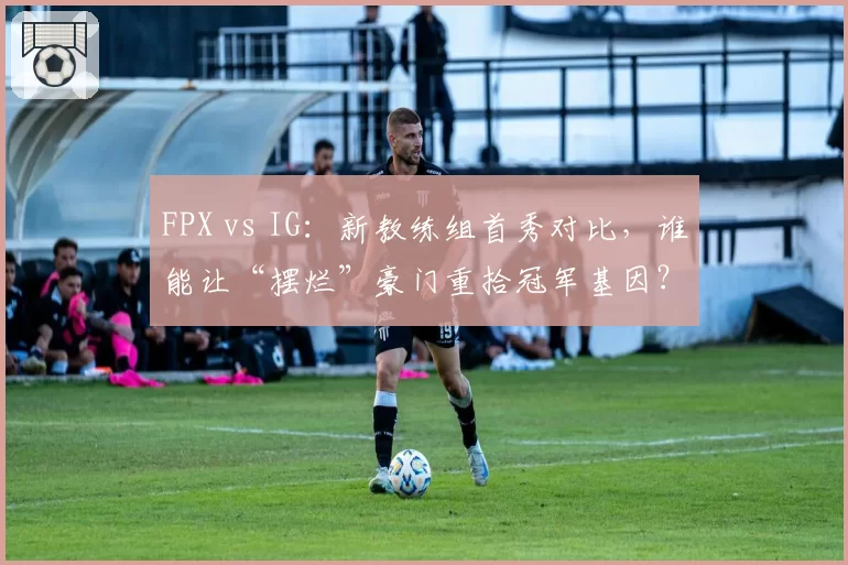 FPX vs IG：新教练组首秀对比，谁能让“摆烂”豪门重拾冠军基因？