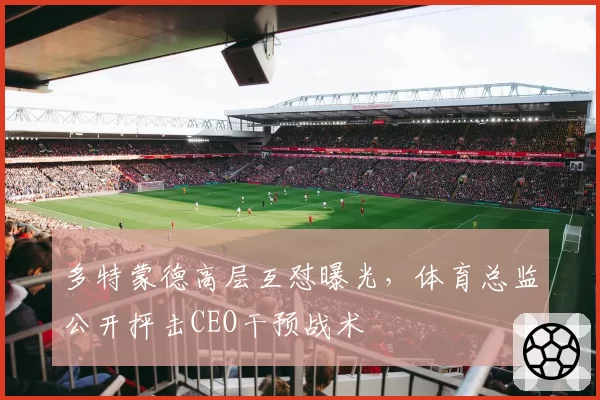多特蒙德高层互怼曝光，体育总监公开抨击CEO干预战术
