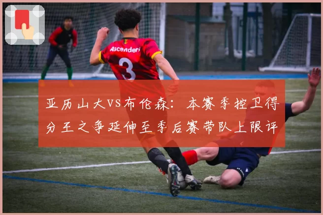 亚历山大vs布伦森：本赛季控卫得分王之争延伸至季后赛带队上限评估