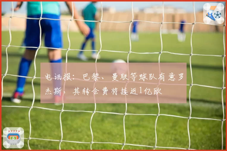 电讯报：巴黎、曼联等球队有意罗杰斯，其转会费将接近1亿欧