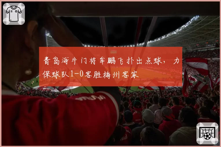 青岛海牛门将牟鹏飞扑出点球，力保球队1-0客胜梅州客家