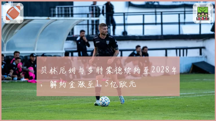 贝林厄姆与多特蒙德续约至2028年，解约金涨至1.5亿欧元