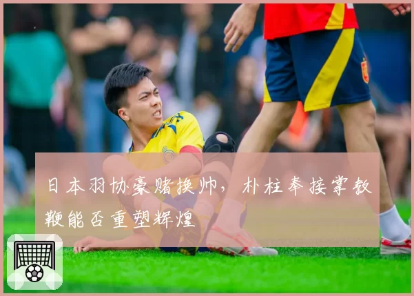 日本羽协豪赌换帅，朴柱奉接掌教鞭能否重塑辉煌