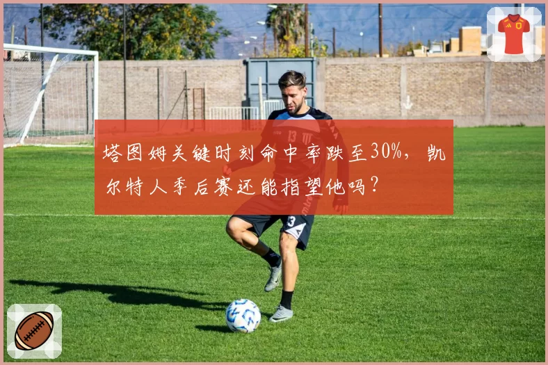 塔图姆关键时刻命中率跌至30%,凯尔特人季后赛还能指望他吗?