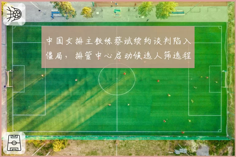 中国女排主教练蔡斌续约谈判陷入僵局，排管中心启动候选人筛选程序