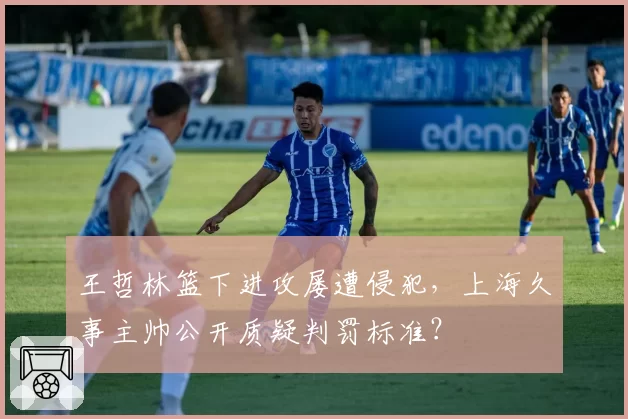 王哲林篮下进攻屡遭侵犯，上海久事主帅公开质疑判罚标准？