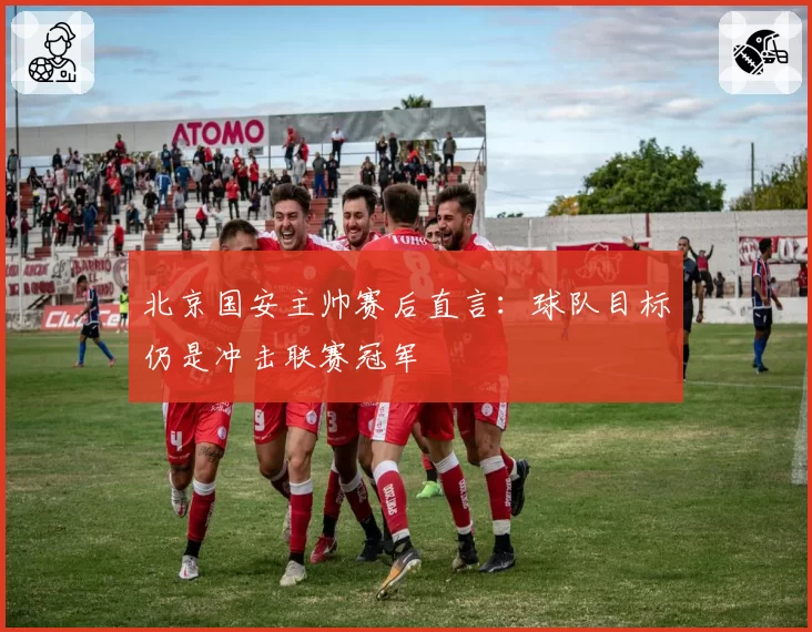 北京国安主帅赛后直言：球队目标仍是冲击联赛冠军