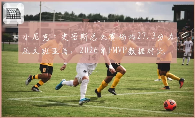 小尼克·史密斯总决赛场均27.3分力压文班亚马,2026年FMVP数据对比差距悬殊