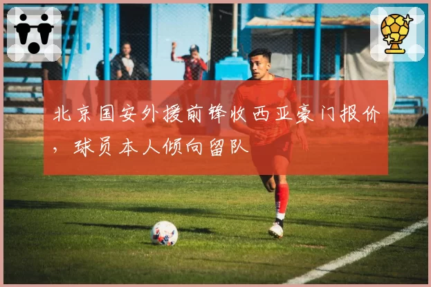 北京国安外援前锋收西亚豪门报价，球员本人倾向留队