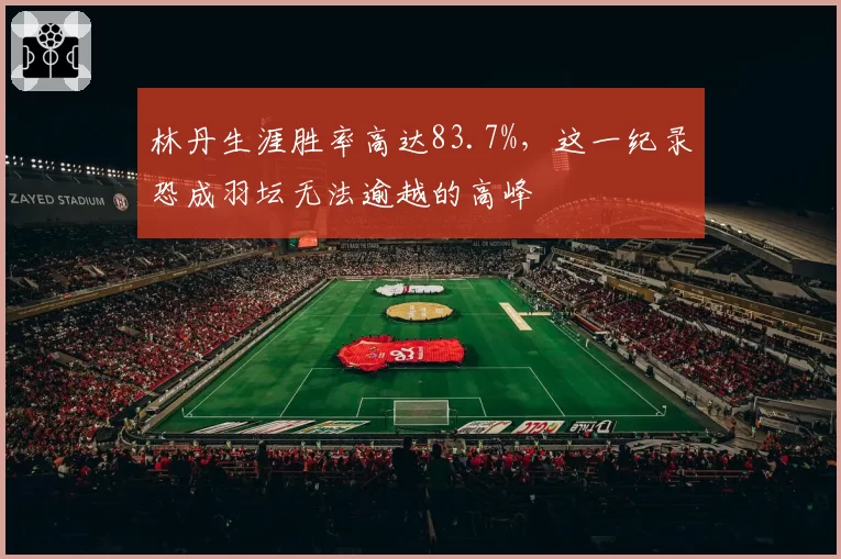林丹生涯胜率高达83.7%，这一纪录恐成羽坛无法逾越的高峰
