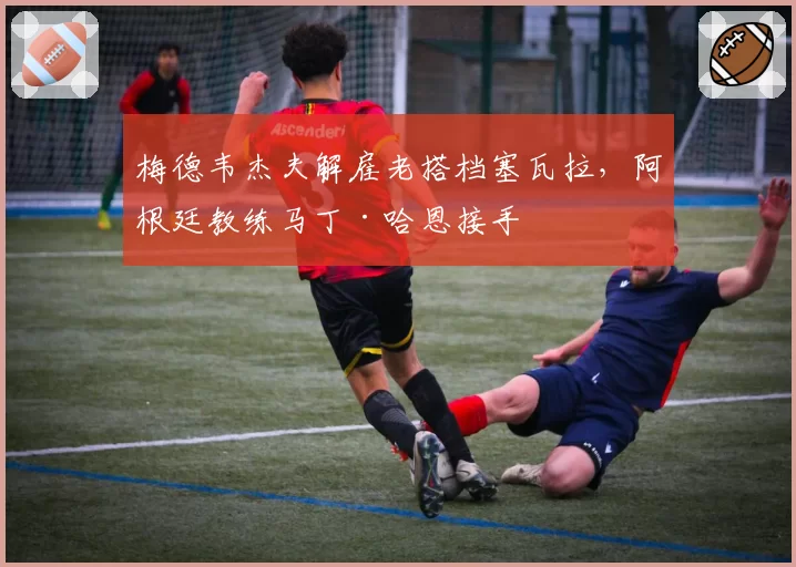 梅德韦杰夫解雇老搭档塞瓦拉,阿根廷教练马丁·哈恩接手
