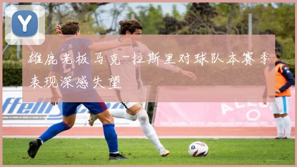 雄鹿老板马克-拉斯里对球队本赛季表现深感失望