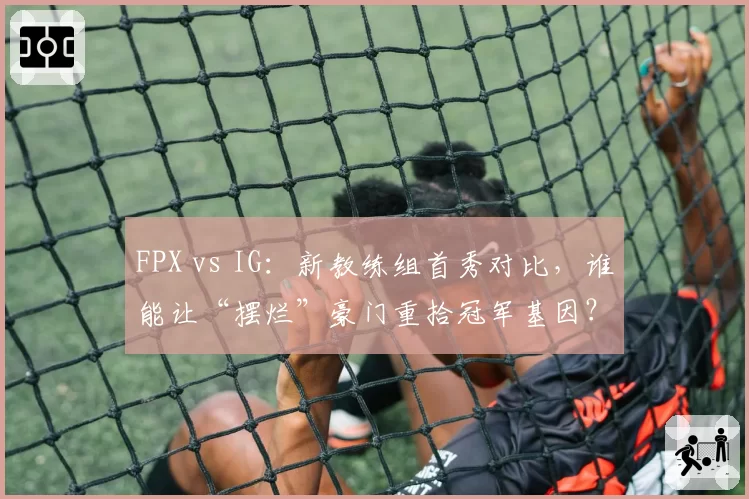 FPX vs IG：新教练组首秀对比，谁能让“摆烂”豪门重拾冠军基因？