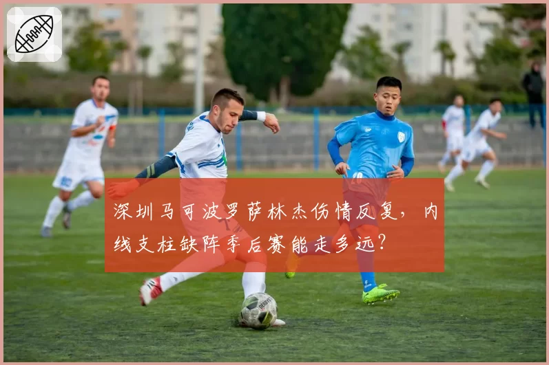 深圳马可波罗萨林杰伤情反复，内线支柱缺阵季后赛能走多远？