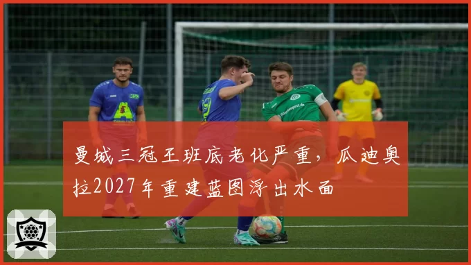 曼城三冠王班底老化严重，瓜迪奥拉2027年重建蓝图浮出水面