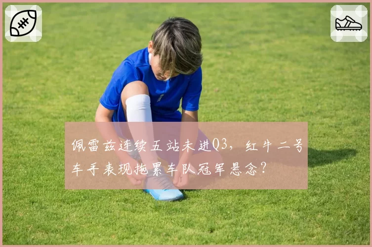 佩雷兹连续五站未进Q3，红牛二号车手表现拖累车队冠军悬念？