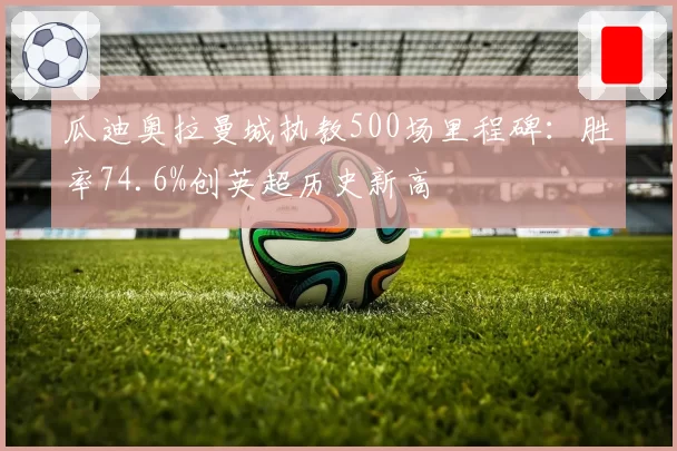 瓜迪奥拉曼城执教500场里程碑:胜率74.6%创英超历史新高