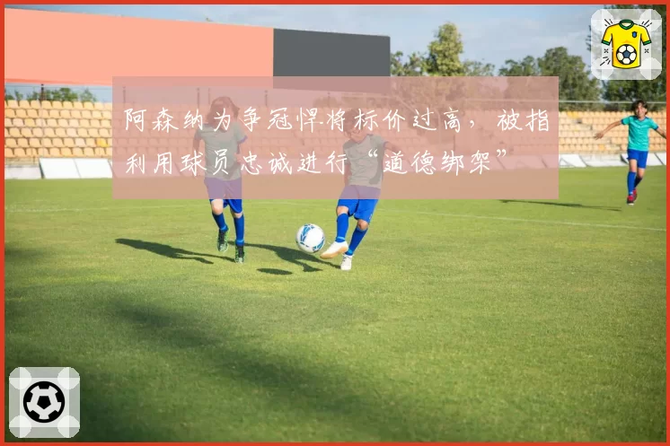 阿森纳为争冠悍将标价过高，被指利用球员忠诚进行“道德绑架”