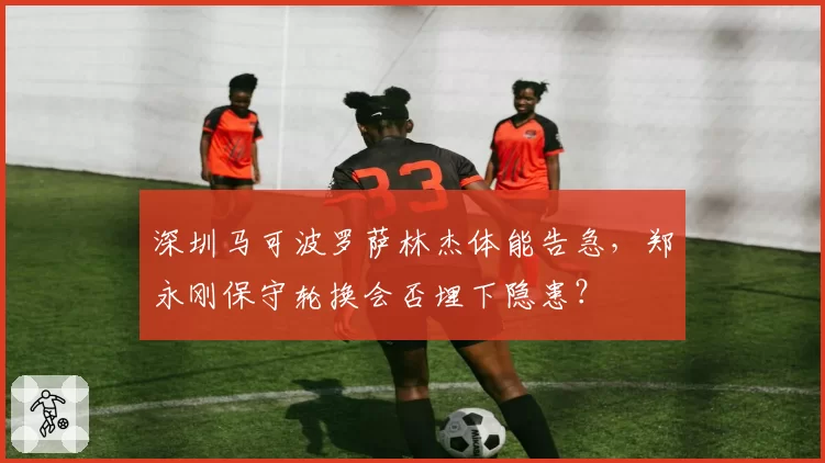 深圳马可波罗萨林杰体能告急，郑永刚保守轮换会否埋下隐患？