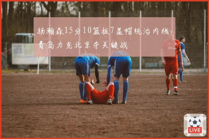 杨瀚森15分10篮板7盖帽统治内线，青岛力克北京夺关键战