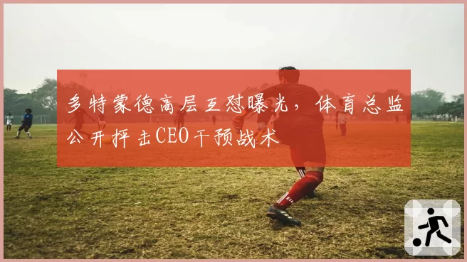 多特蒙德高层互怼曝光，体育总监公开抨击CEO干预战术