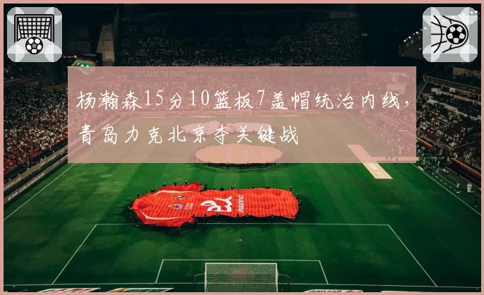 杨瀚森15分10篮板7盖帽统治内线，青岛力克北京夺关键战