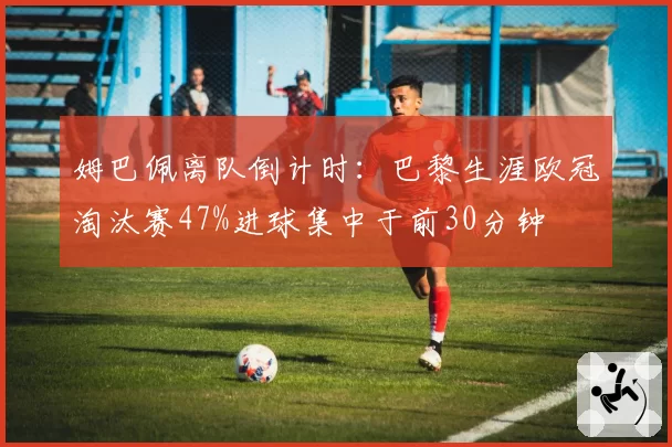 姆巴佩离队倒计时：巴黎生涯欧冠淘汰赛47%进球集中于前30分钟