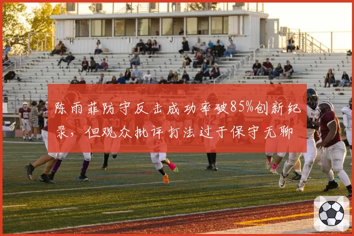陈雨菲防守反击成功率破85%创新纪录，但观众批评打法过于保守无聊