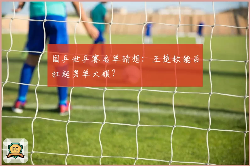 国乒世乒赛名单猜想:王楚钦能否扛起男单大旗?