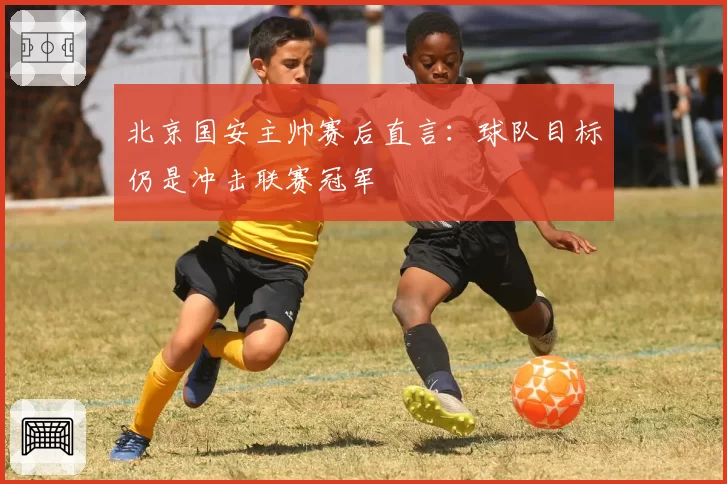 北京国安主帅赛后直言：球队目标仍是冲击联赛冠军