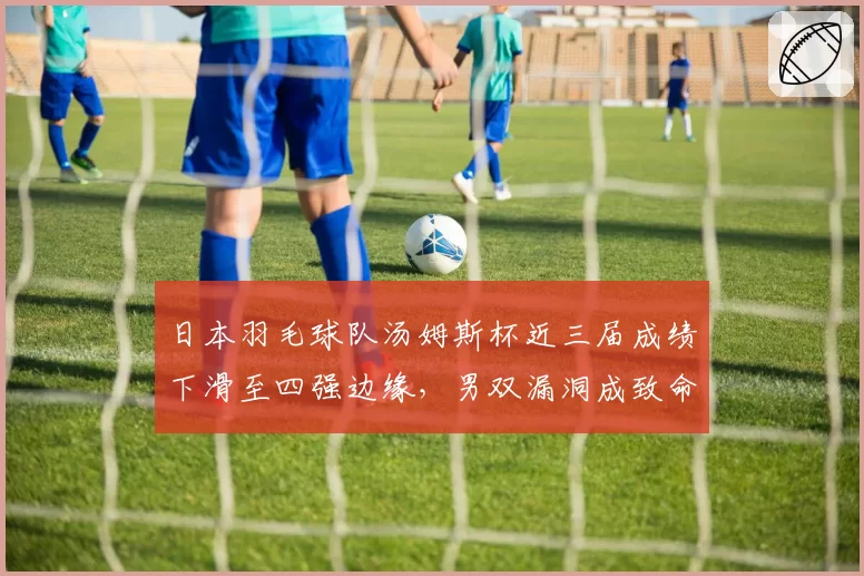 日本羽毛球队汤姆斯杯近三届成绩下滑至四强边缘,男双漏洞成致命伤