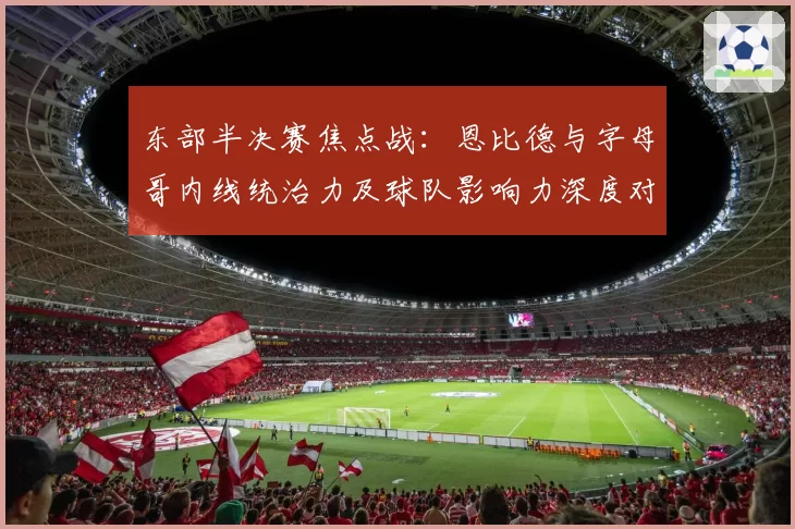 东部半决赛焦点战：恩比德与字母哥内线统治力及球队影响力深度对比