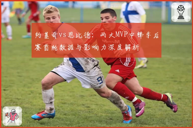 约基奇vs恩比德：两大MVP中锋季后赛首轮数据与影响力深度解析