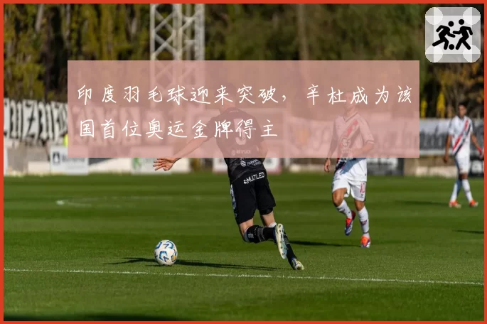 印度羽毛球迎来突破，辛杜成为该国首位奥运金牌得主