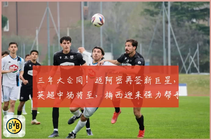三年大合同!迈阿密再签新巨星,英超中场将至,梅西迎来强力帮手