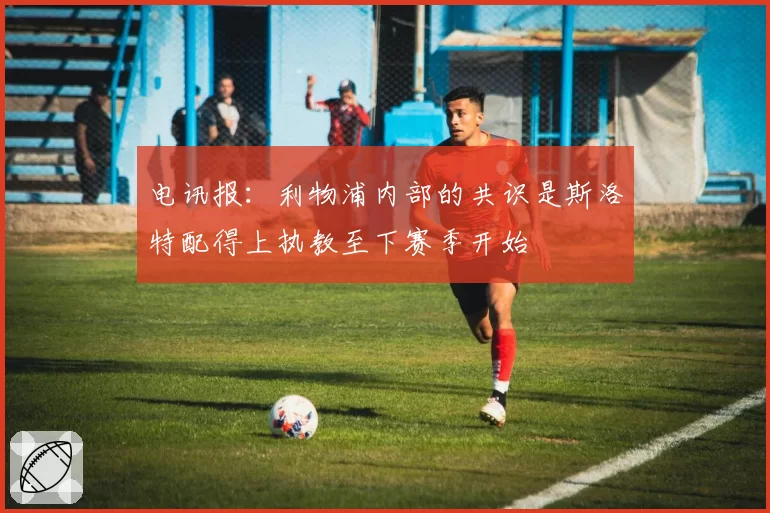 电讯报：利物浦内部的共识是斯洛特配得上执教至下赛季开始