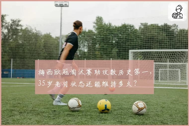 梅西欧冠淘汰赛助攻数历史第一，35岁老将状态还能维持多久？