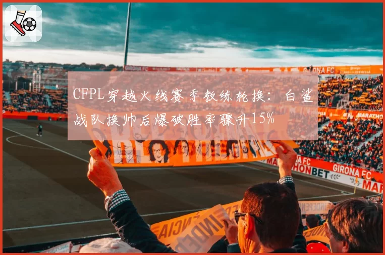CFPL穿越火线赛季教练轮换：白鲨战队换帅后爆破胜率骤升15%