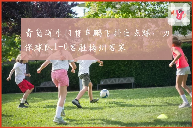 青岛海牛门将牟鹏飞扑出点球，力保球队1-0客胜梅州客家
