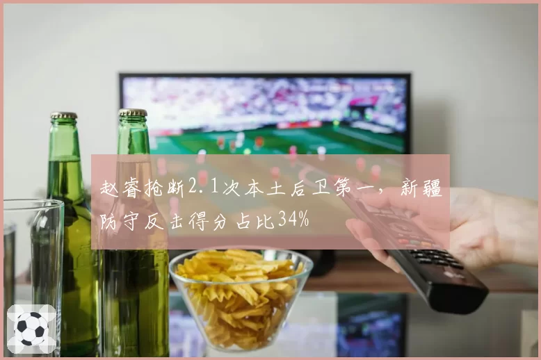 赵睿抢断2.1次本土后卫第一，新疆防守反击得分占比34%
