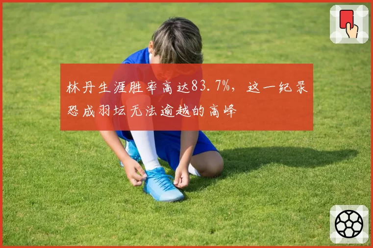 林丹生涯胜率高达83.7%，这一纪录恐成羽坛无法逾越的高峰
