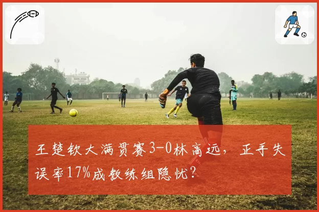 王楚钦大满贯赛3-0林高远,正手失误率17%成教练组隐忧?