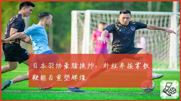 日本羽协豪赌换帅，朴柱奉接掌教鞭能否重塑辉煌