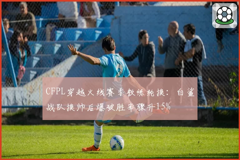 CFPL穿越火线赛季教练轮换：白鲨战队换帅后爆破胜率骤升15%