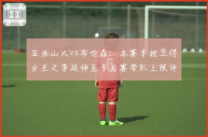 亚历山大vs布伦森：本赛季控卫得分王之争延伸至季后赛带队上限评估