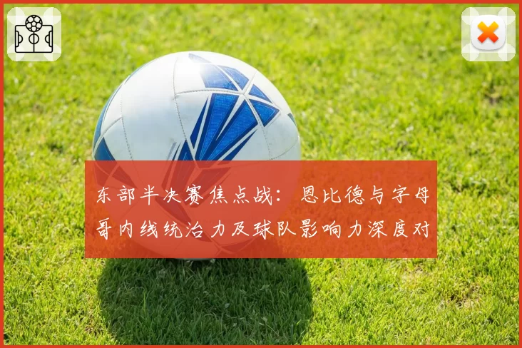 东部半决赛焦点战：恩比德与字母哥内线统治力及球队影响力深度对比
