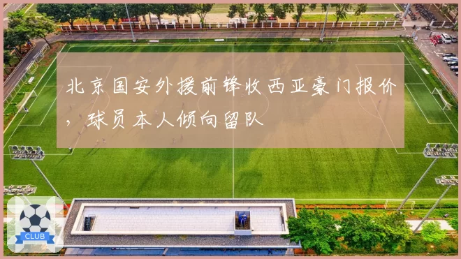 北京国安外援前锋收西亚豪门报价，球员本人倾向留队
